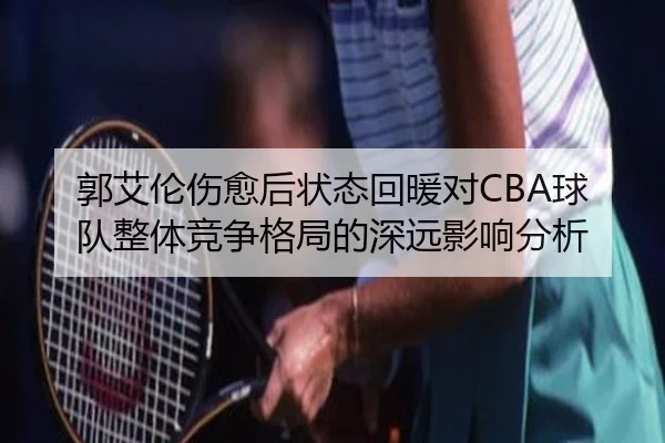 郭艾伦伤愈后状态回暖对CBA球队整体竞争格局的深远影响分析